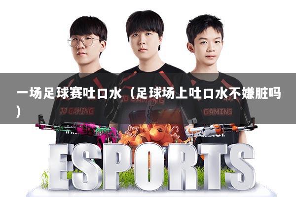 一场足球赛吐口水(足球场上吐口水不嫌脏吗)