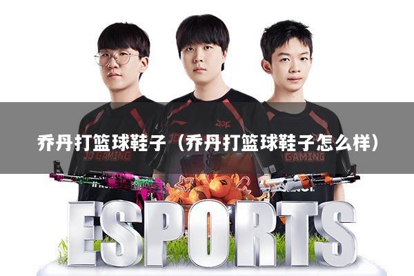 乔丹打篮球鞋子(乔丹打篮球鞋子怎么样)