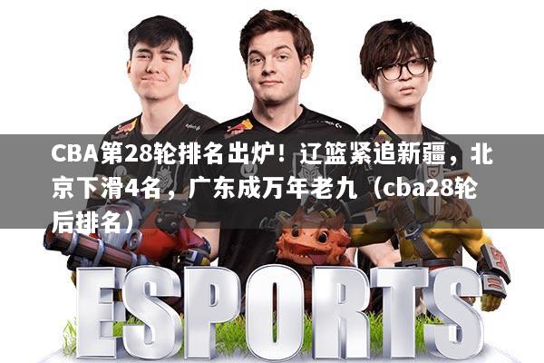CBA第28轮排名出炉!辽篮紧追新疆,北京下滑4名,广东成万年老九(cba28轮后排名)