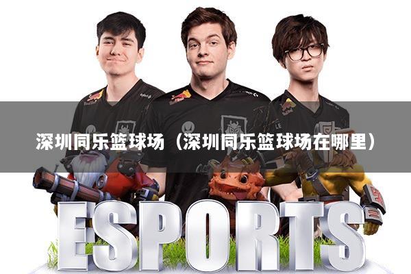 深圳同乐篮球场(深圳同乐篮球场在哪里)
