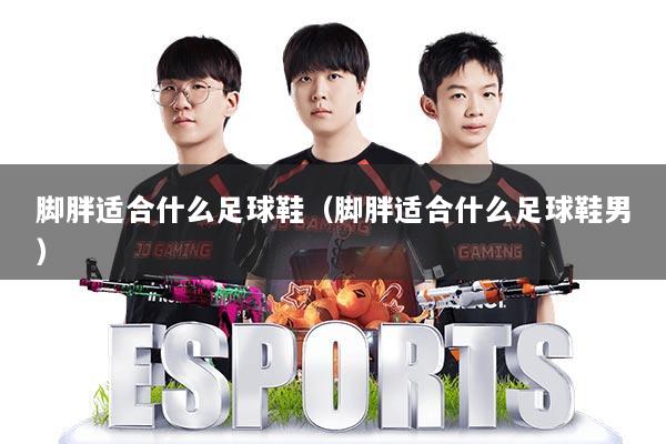 脚胖适合什么足球鞋(脚胖适合什么足球鞋男)