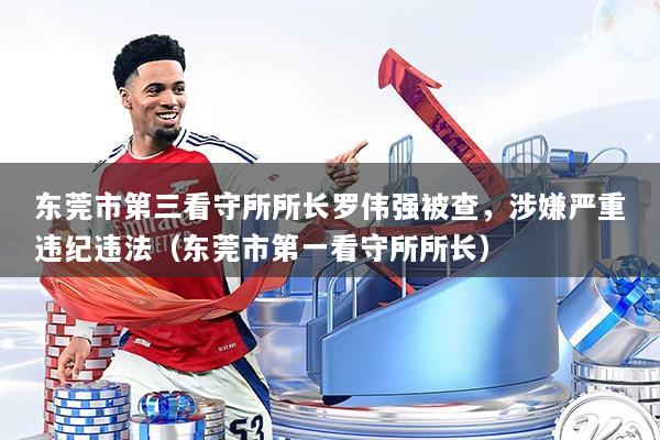 东莞市第三看守所所长罗伟强被查,涉嫌严重违纪违法(东莞市第一看守所所长)