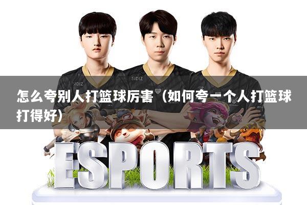 怎么夸别人打篮球厉害(如何夸一个人打篮球打得好)