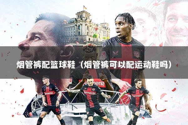 烟管裤配篮球鞋(烟管裤可以配运动鞋吗)