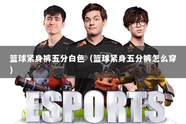 篮球紧身裤五分白色(篮球紧身五分裤怎么穿)