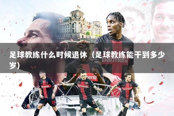 足球教练什么时候退休(足球教练能干到多少岁)