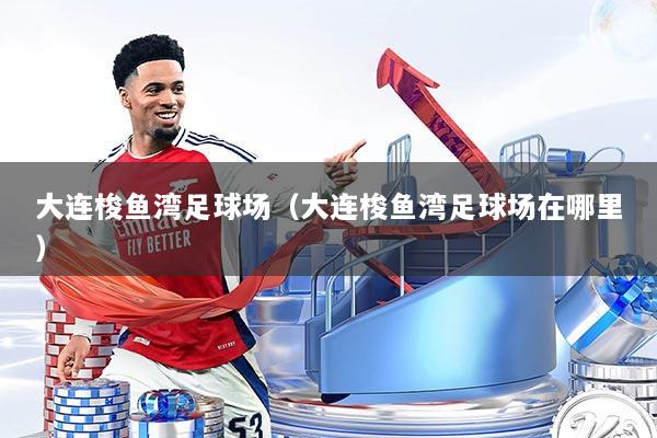 大连梭鱼湾足球场(大连梭鱼湾足球场在哪里)