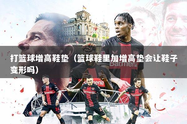 打篮球增高鞋垫(篮球鞋里加增高垫会让鞋子变形吗)