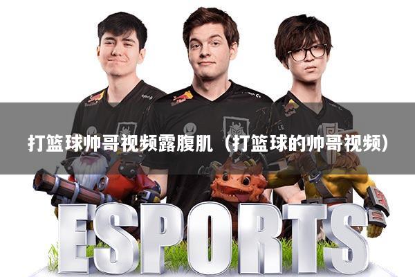 打篮球帅哥视频露腹肌(打篮球的帅哥视频)