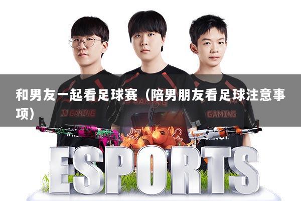 和男友一起看足球赛(陪男朋友看足球注意事项)