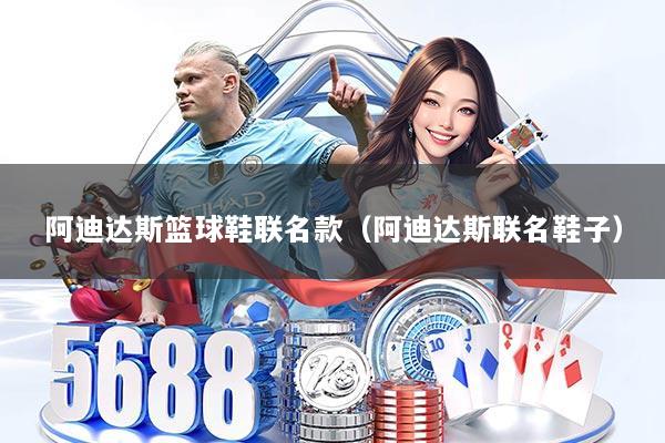 阿迪达斯篮球鞋联名款(阿迪达斯联名鞋子)