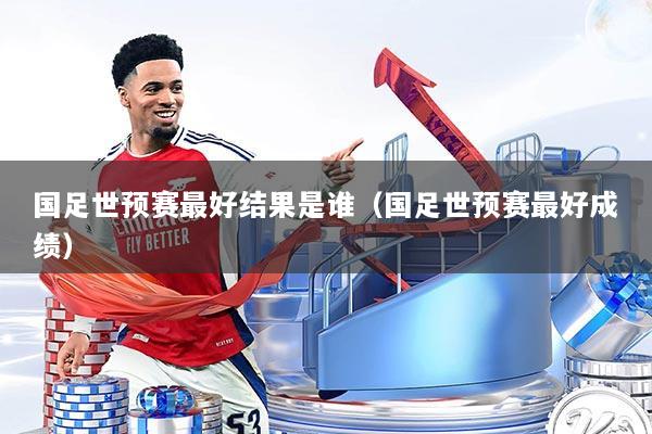 国足世预赛最好结果是谁(国足世预赛最好成绩)