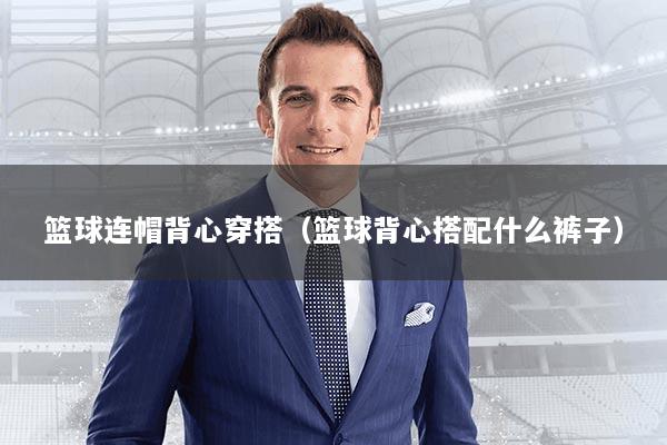 篮球连帽背心穿搭(篮球背心搭配什么裤子)