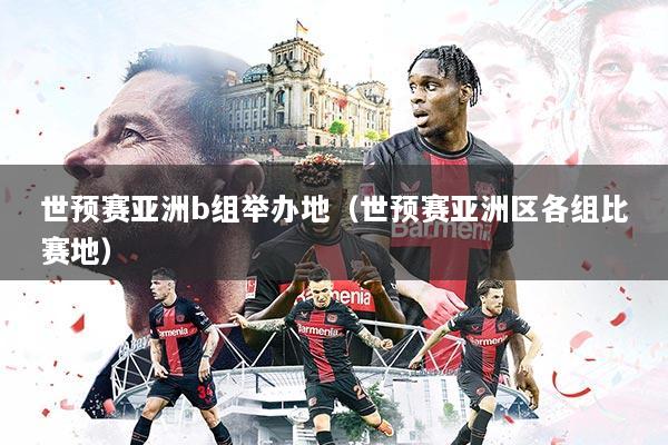 世预赛亚洲b组举办地(世预赛亚洲区各组比赛地)