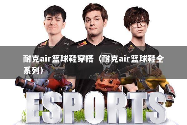 耐克air篮球鞋穿搭(耐克air篮球鞋全系列)