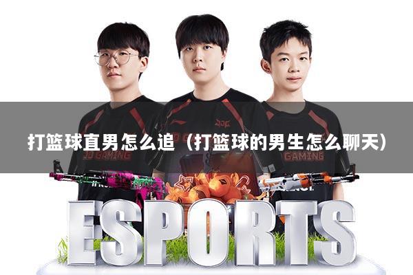 打篮球直男怎么追(打篮球的男生怎么聊天)
