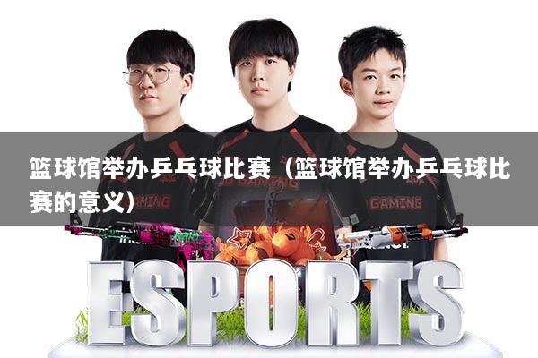 篮球馆举办乒乓球比赛(篮球馆举办乒乓球比赛的意义)