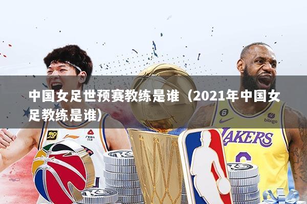 中国女足世预赛教练是谁(2021年中国女足教练是谁)