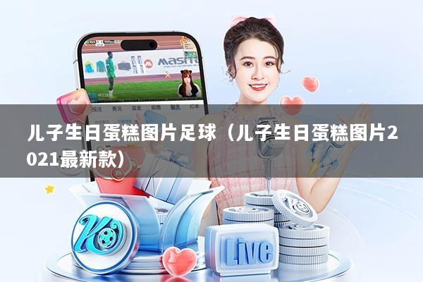 儿子生日蛋糕图片足球(儿子生日蛋糕图片2021最新款)