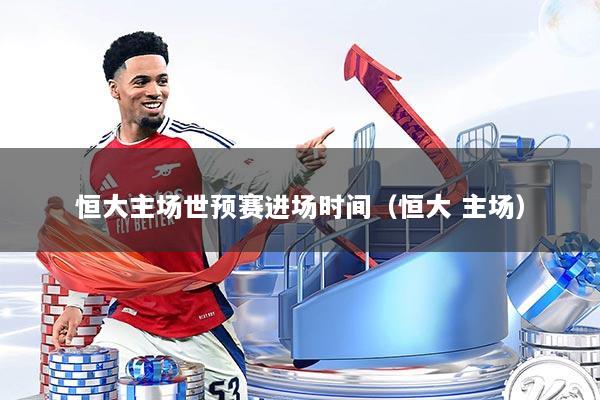 恒大主场世预赛进场时间(恒大 主场)