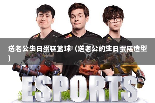 送老公生日蛋糕篮球(送老公的生日蛋糕造型)