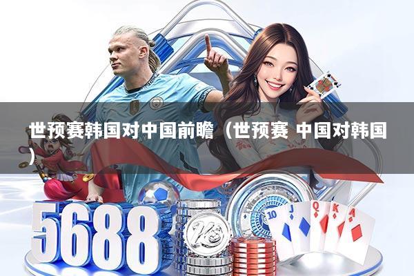 世预赛韩国对中国前瞻(世预赛 中国对韩国)