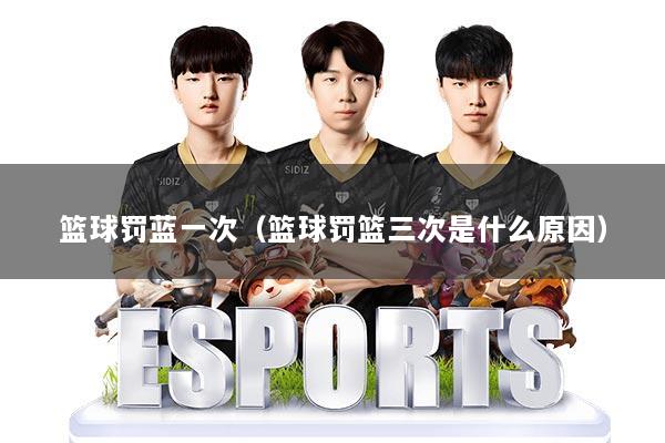 篮球罚蓝一次(篮球罚篮三次是什么原因)