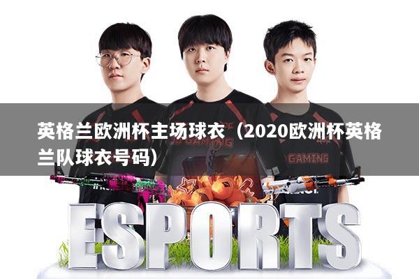 英格兰欧洲杯主场球衣(2020欧洲杯英格兰队球衣号码)